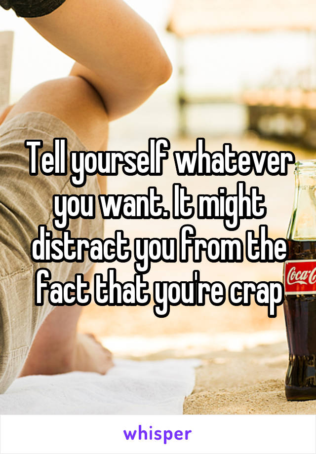 Tell yourself whatever you want. It might distract you from the fact that you're crap