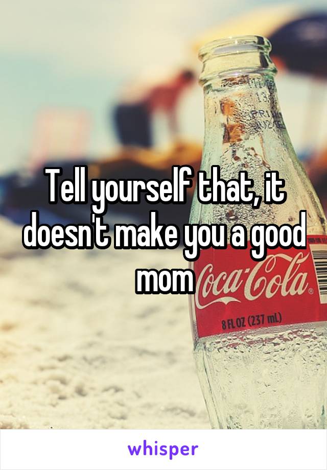 Tell yourself that, it doesn't make you a good mom