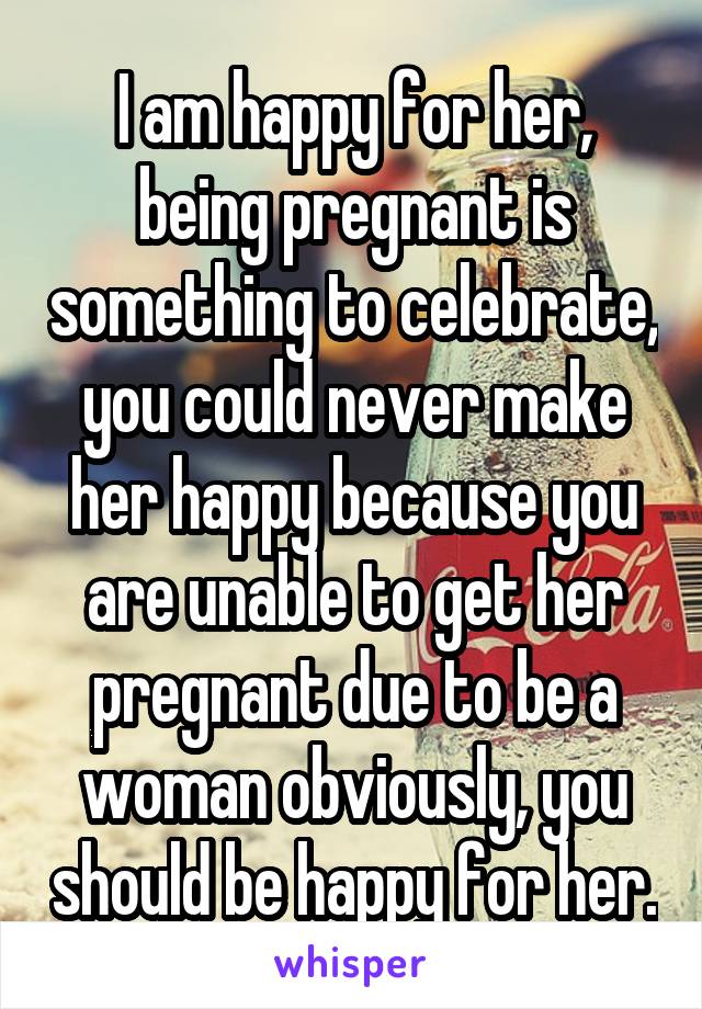 I am happy for her, being pregnant is something to celebrate, you could never make her happy because you are unable to get her pregnant due to be a woman obviously, you should be happy for her.