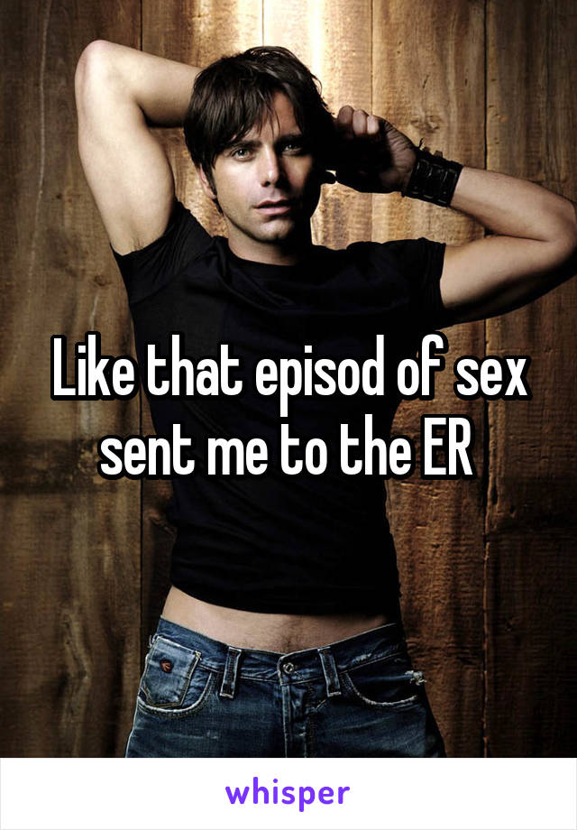 Like that episod of sex sent me to the ER 