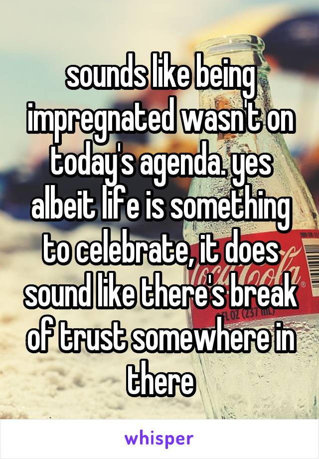 sounds like being impregnated wasn't on today's agenda. yes albeit life is something to celebrate, it does sound like there's break of trust somewhere in there