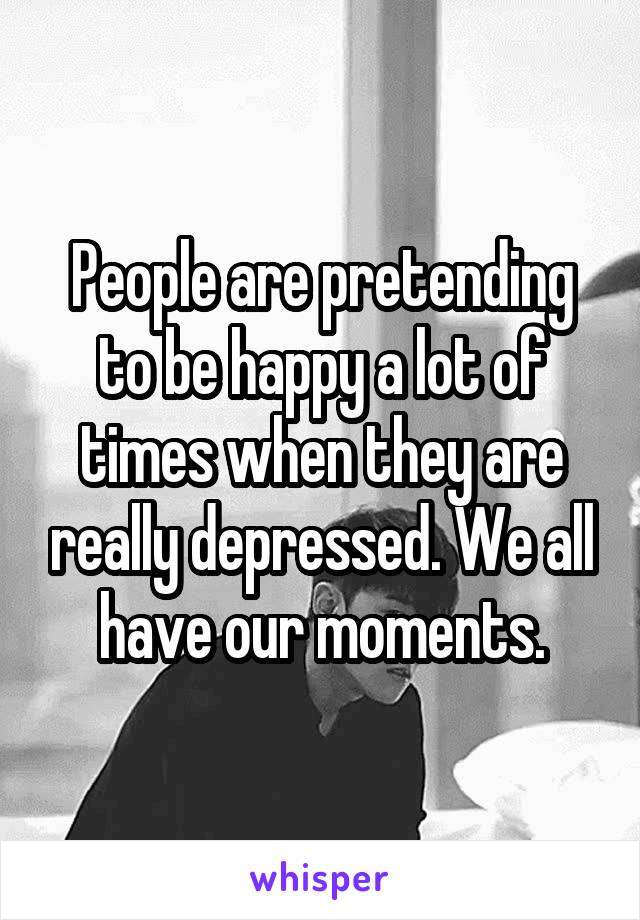 People are pretending to be happy a lot of times when they are really depressed. We all have our moments.
