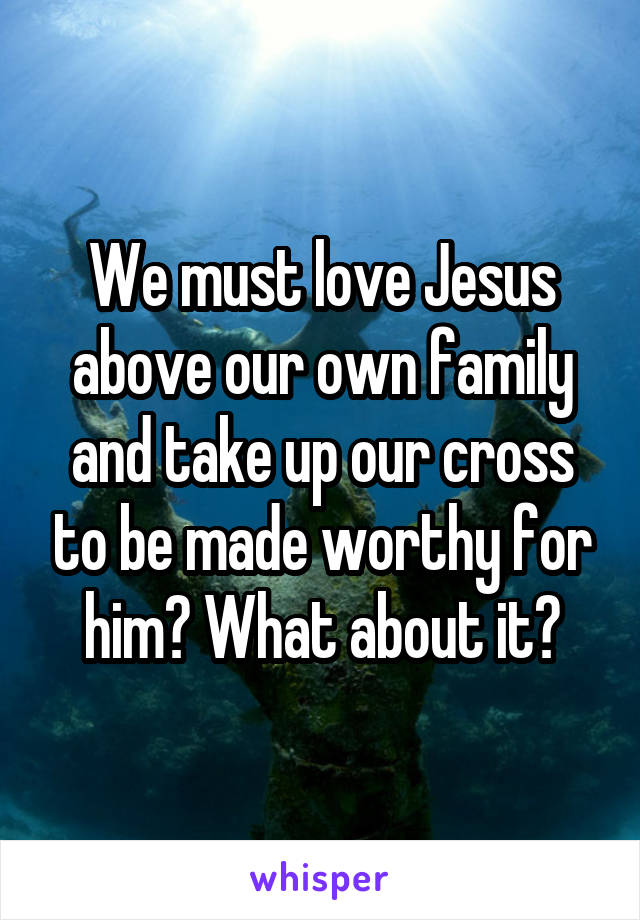We must love Jesus above our own family and take up our cross to be made worthy for him? What about it?