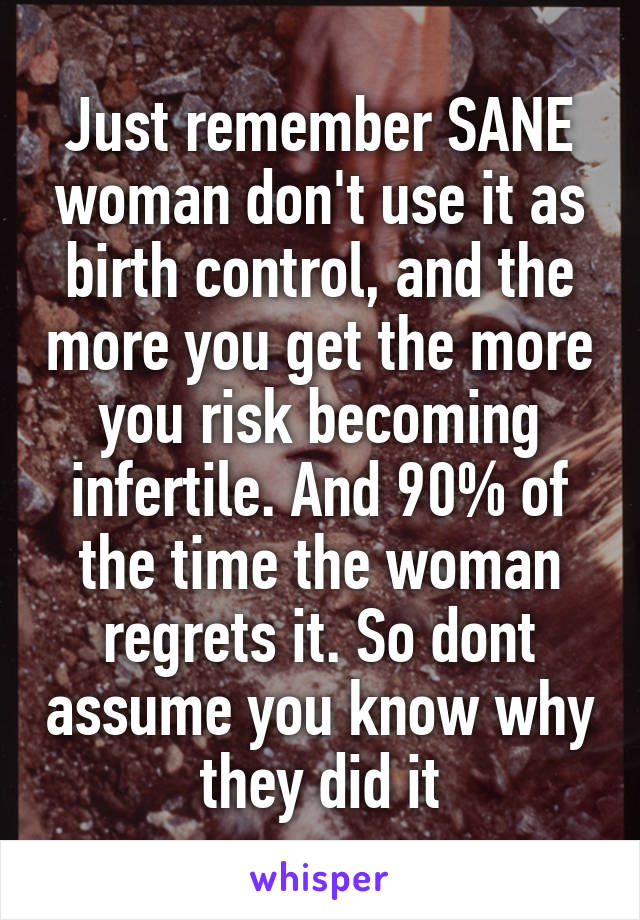 Just remember SANE woman don't use it as birth control, and the more you get the more you risk becoming infertile. And 90% of the time the woman regrets it. So dont assume you know why they did it
