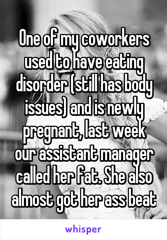 One of my coworkers used to have eating disorder (still has body issues) and is newly pregnant, last week our assistant manager called her fat. She also almost got her ass beat