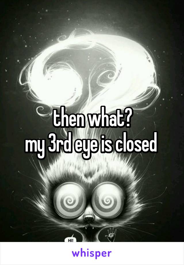 then what?
my 3rd eye is closed 