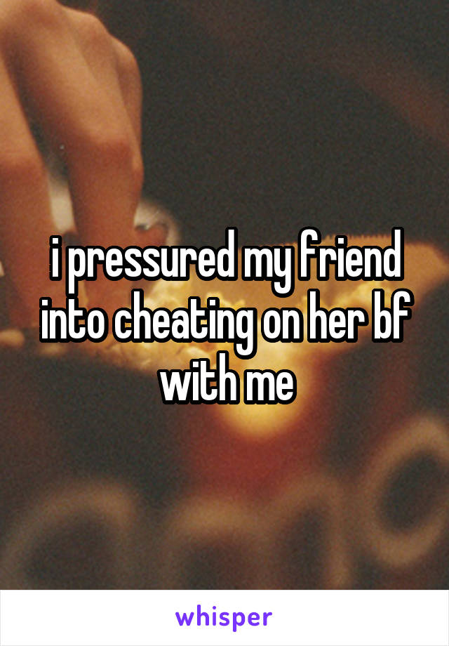 i pressured my friend into cheating on her bf with me