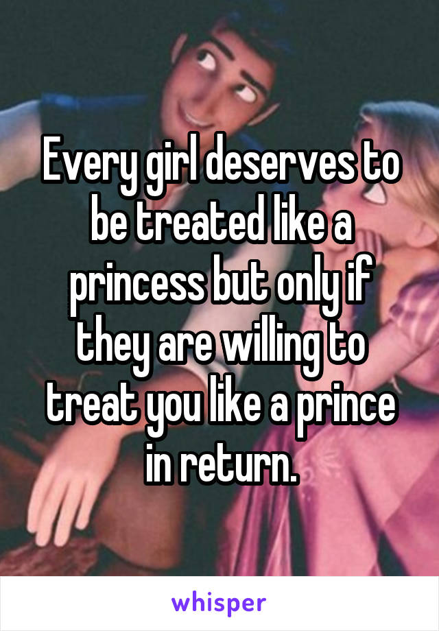 Every girl deserves to be treated like a princess but only if they are willing to treat you like a prince in return.