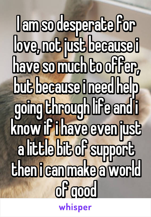I am so desperate for love, not just because i have so much to offer, but because i need help going through life and i know if i have even just a little bit of support then i can make a world of good