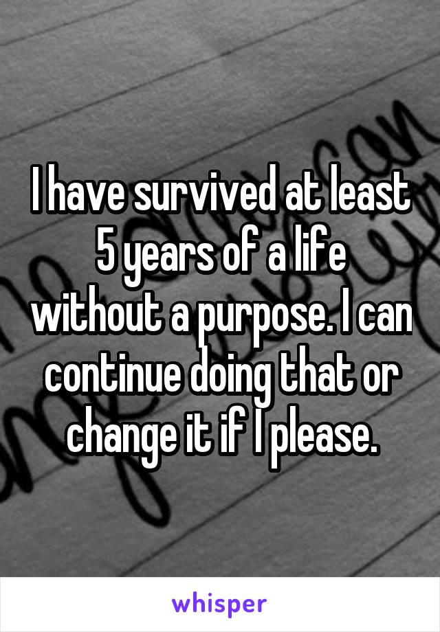 I have survived at least 5 years of a life without a purpose. I can continue doing that or change it if I please.