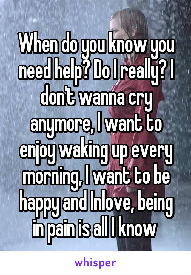 When do you know you need help? Do I really? I don't wanna cry anymore, I want to enjoy waking up every morning, I want to be happy and Inlove, being in pain is all I know 