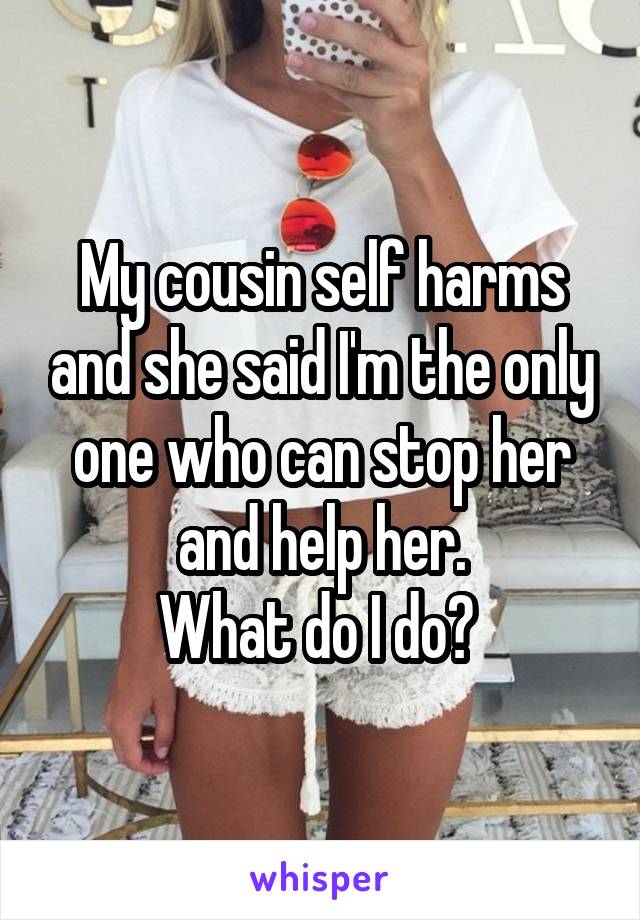 My cousin self harms and she said I'm the only one who can stop her and help her.
What do I do? 