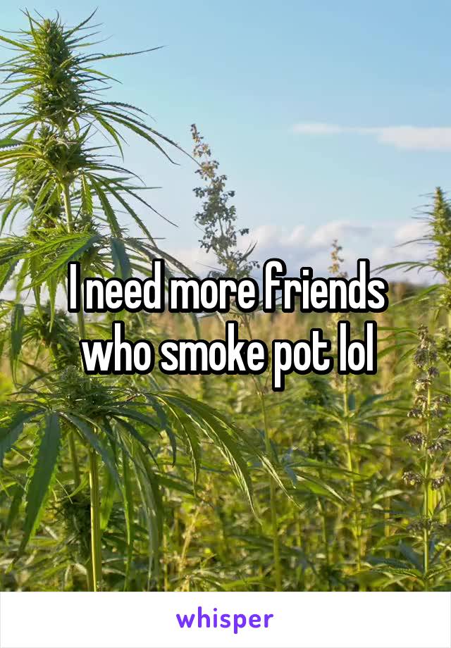 I need more friends who smoke pot lol