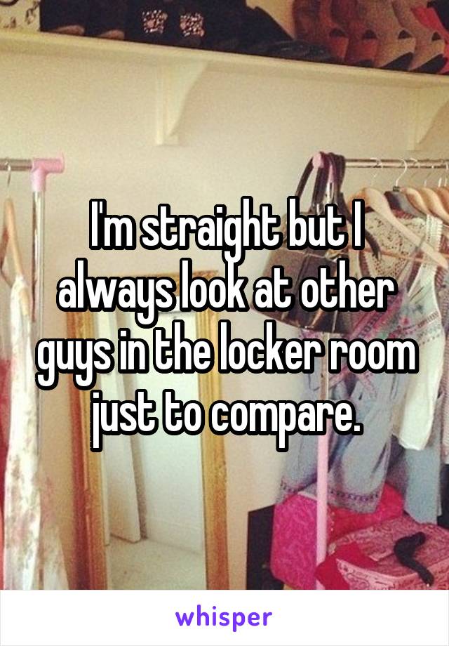 I'm straight but I always look at other guys in the locker room just to compare.