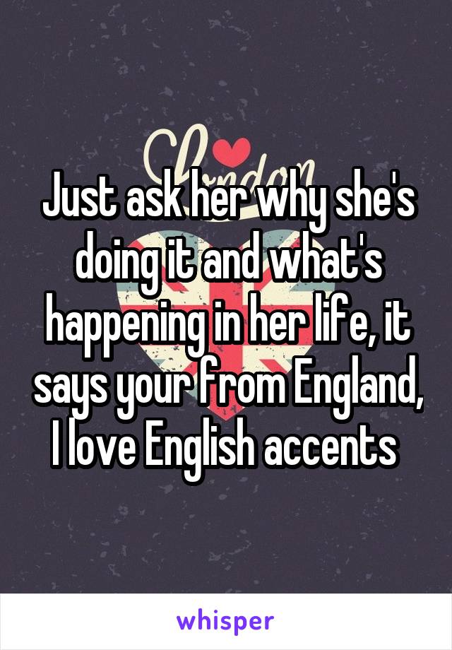 Just ask her why she's doing it and what's happening in her life, it says your from England, I love English accents 