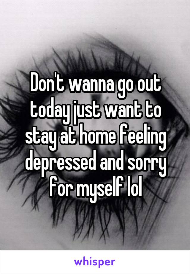 Don't wanna go out today just want to stay at home feeling depressed and sorry for myself lol