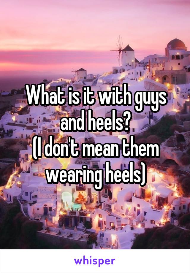 What is it with guys and heels?
(I don't mean them wearing heels)