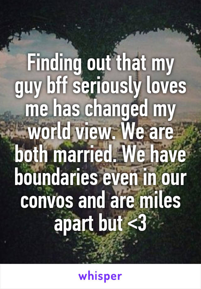 Finding out that my guy bff seriously loves me has changed my world view. We are both married. We have boundaries even in our convos and are miles apart but <3