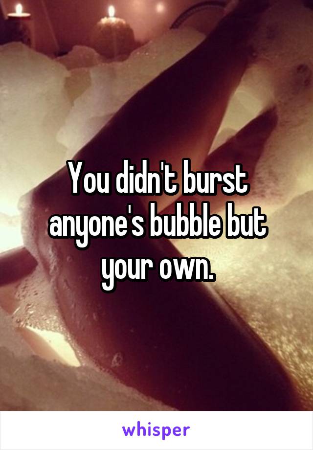 You didn't burst anyone's bubble but your own.