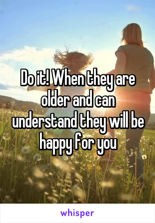 Do it! When they are older and can understand they will be happy for you