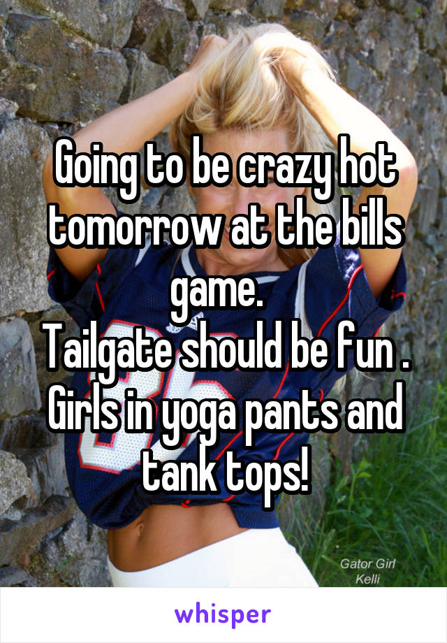 Going to be crazy hot tomorrow at the bills game.  
Tailgate should be fun .
Girls in yoga pants and tank tops!