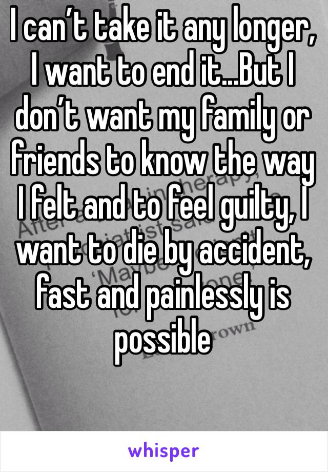 I can’t take it any longer, I want to end it...But I don’t want my family or friends to know the way I felt and to feel guilty, I want to die by accident, fast and painlessly is possible 