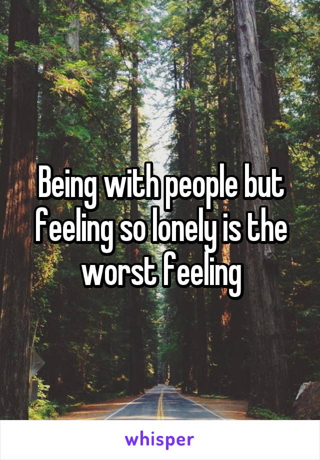 Being with people but feeling so lonely is the worst feeling