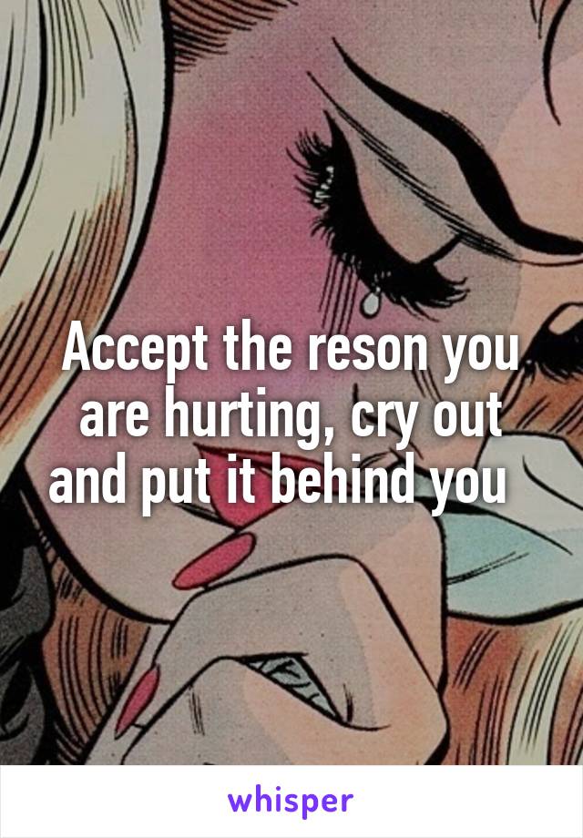 Accept the reson you are hurting, cry out and put it behind you  
