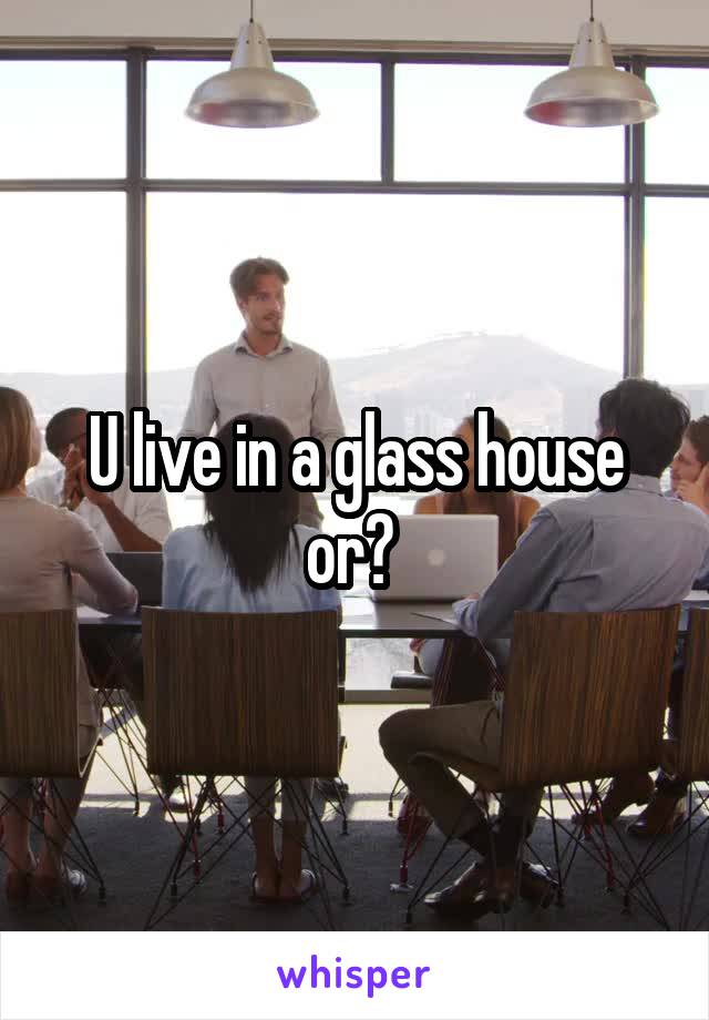 U live in a glass house or? 