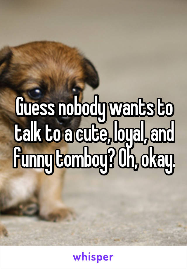 Guess nobody wants to talk to a cute, loyal, and funny tomboy? Oh, okay.