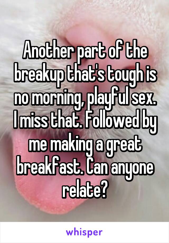 Another part of the breakup that's tough is no morning, playful sex. I miss that. Followed by me making a great breakfast. Can anyone relate?