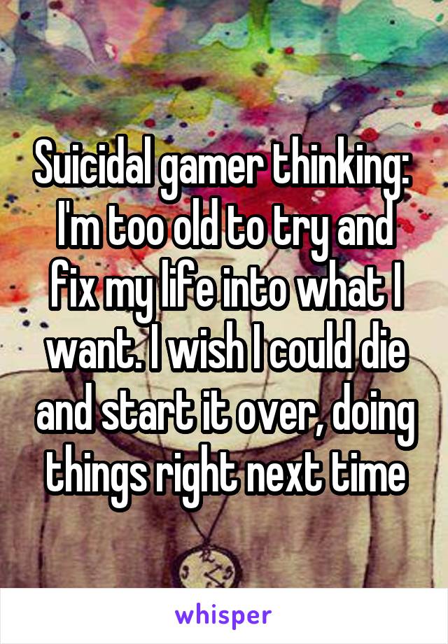 Suicidal gamer thinking: 
I'm too old to try and fix my life into what I want. I wish I could die and start it over, doing things right next time