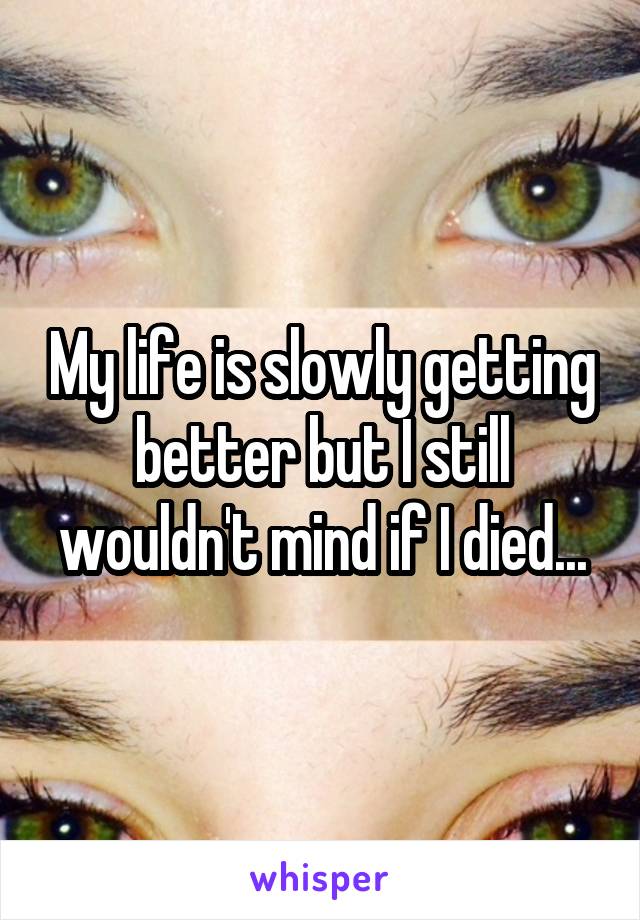 My life is slowly getting better but I still wouldn't mind if I died...