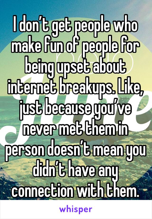 I don’t get people who make fun of people for being upset about internet breakups. Like, just because you’ve never met them in person doesn’t mean you didn’t have any connection with them.