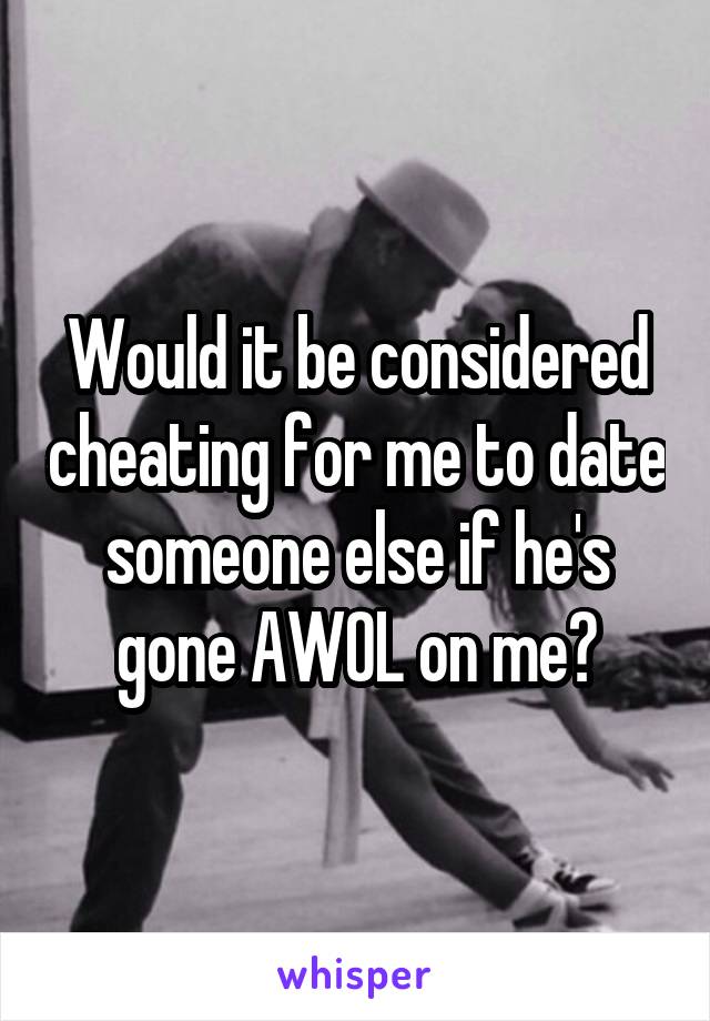 Would it be considered cheating for me to date someone else if he's gone AWOL on me?