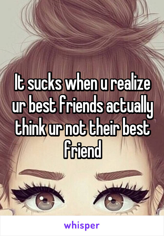 It sucks when u realize ur best friends actually think ur not their best friend
