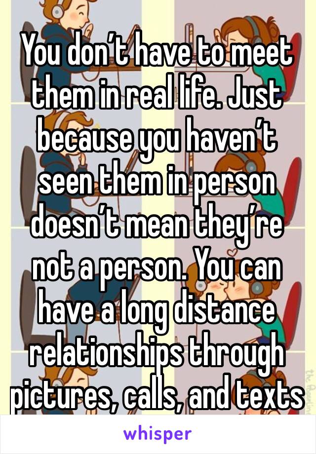 You don’t have to meet them in real life. Just because you haven’t seen them in person doesn’t mean they’re not a person. You can have a long distance relationships through pictures, calls, and texts