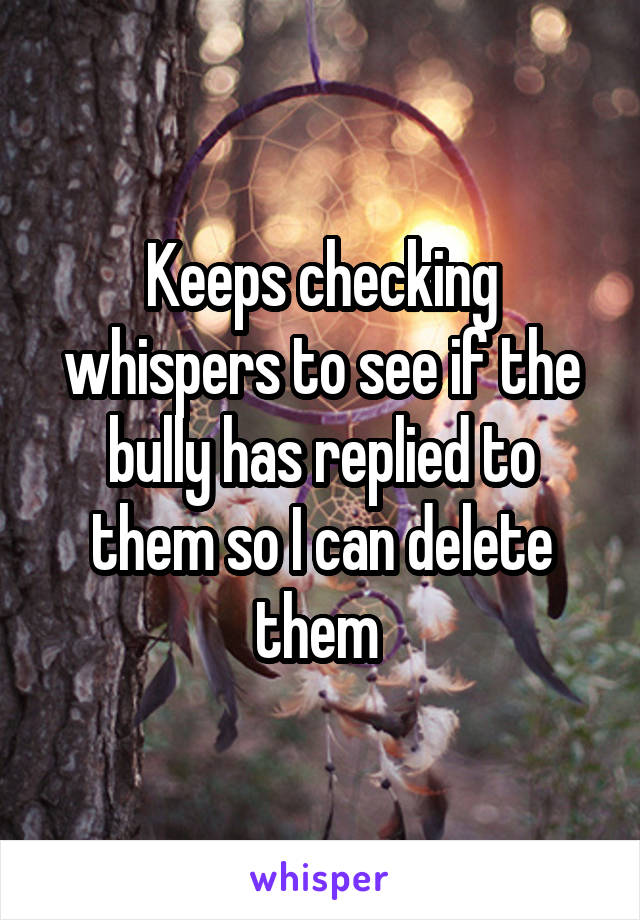 Keeps checking whispers to see if the bully has replied to them so I can delete them 