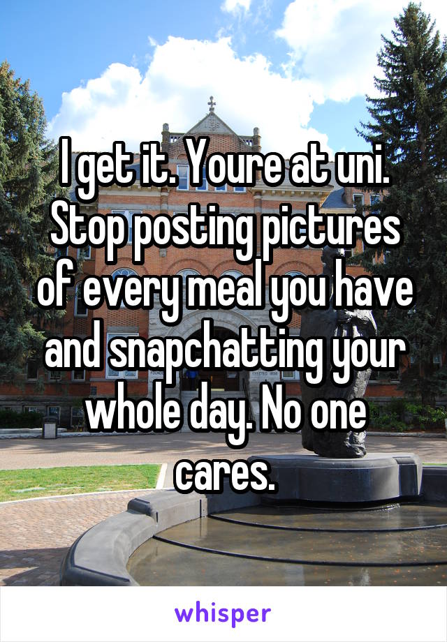 I get it. Youre at uni. Stop posting pictures of every meal you have and snapchatting your whole day. No one cares.