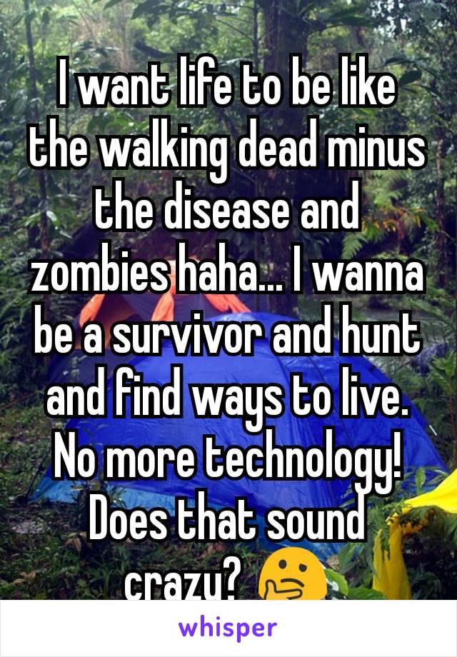 I want life to be like the walking dead minus the disease and zombies haha... I wanna be a survivor and hunt and find ways to live. No more technology! Does that sound crazy? 🤔