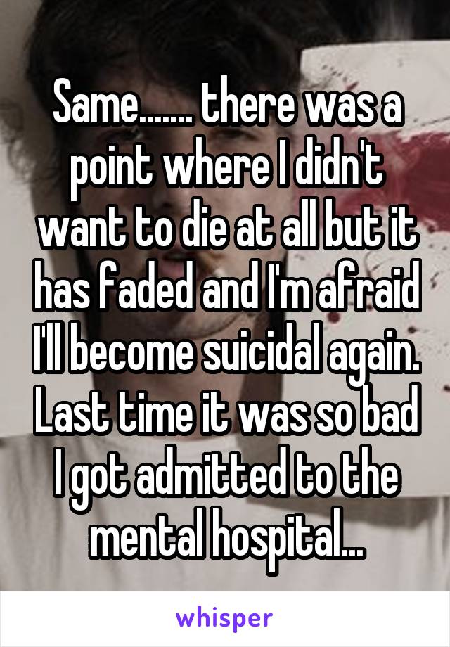 Same....... there was a point where I didn't want to die at all but it has faded and I'm afraid I'll become suicidal again. Last time it was so bad I got admitted to the mental hospital...