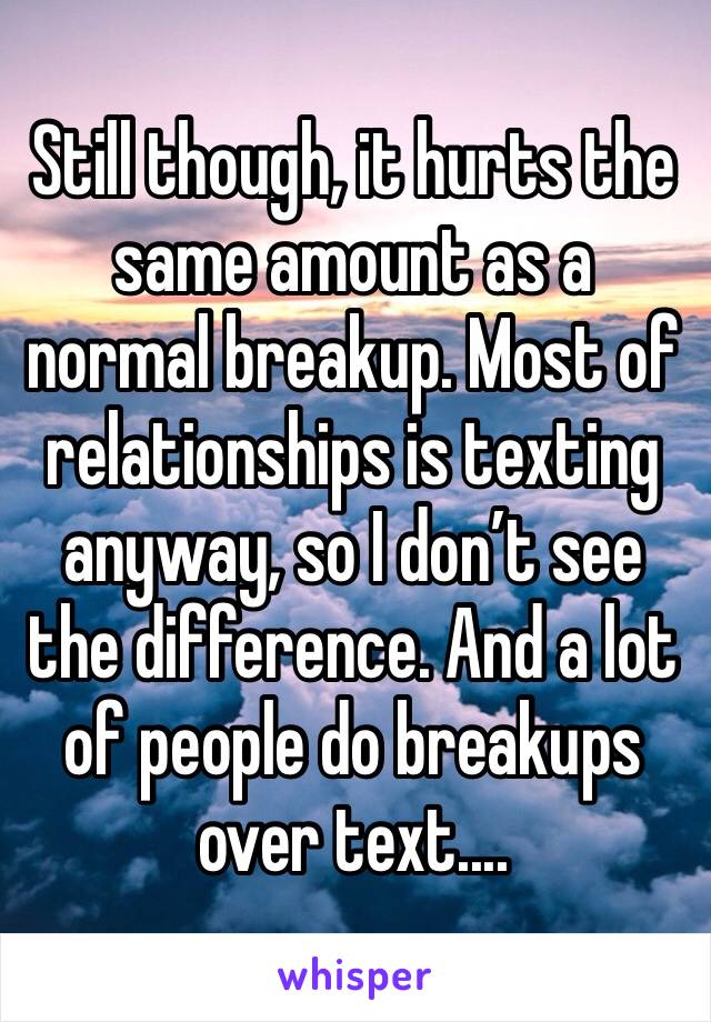 Still though, it hurts the same amount as a normal breakup. Most of relationships is texting anyway, so I don’t see the difference. And a lot of people do breakups over text....