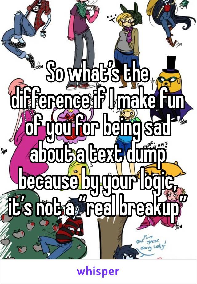 So what’s the difference if I make fun of you for being sad about a text dump because by your logic, it’s not a “real breakup”
