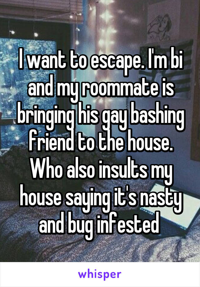 I want to escape. I'm bi and my roommate is bringing his gay bashing friend to the house. Who also insults my house saying it's nasty and bug infested 
