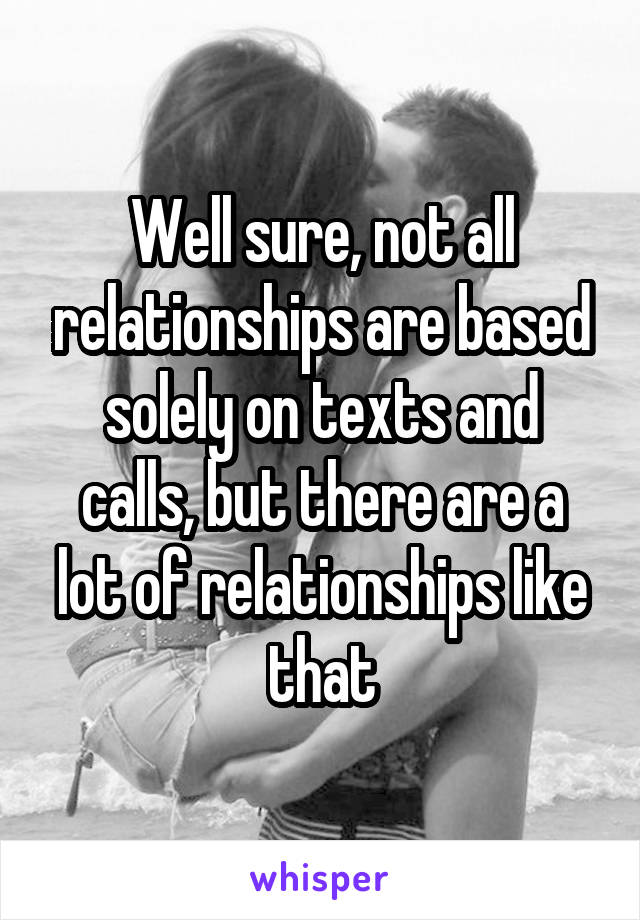 Well sure, not all relationships are based solely on texts and calls, but there are a lot of relationships like that