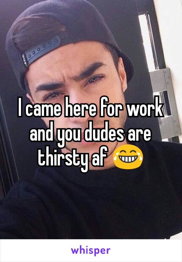 I came here for work and you dudes are thirsty af 😂