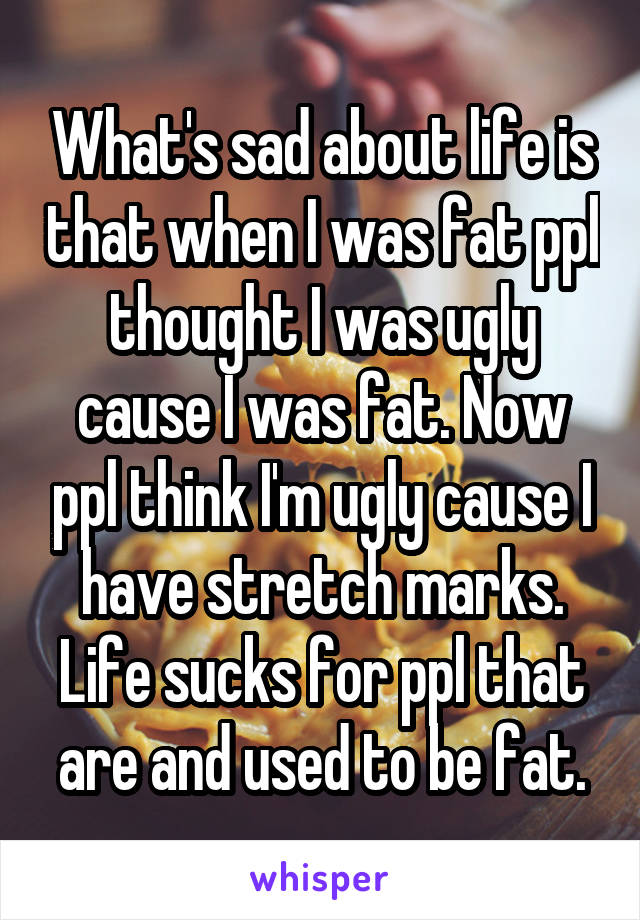 What's sad about life is that when I was fat ppl thought I was ugly cause I was fat. Now ppl think I'm ugly cause I have stretch marks. Life sucks for ppl that are and used to be fat.