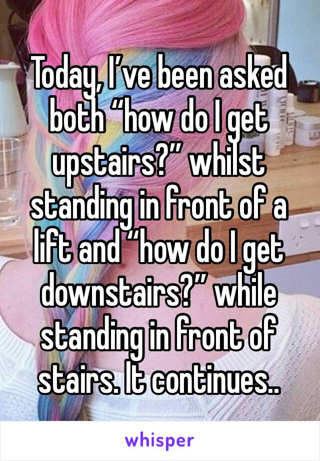 Today, I’ve been asked both “how do I get upstairs?” whilst standing in front of a lift and “how do I get downstairs?” while standing in front of stairs. It continues..