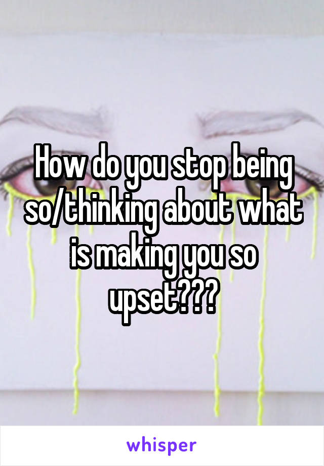 How do you stop being so/thinking about what is making you so upset???