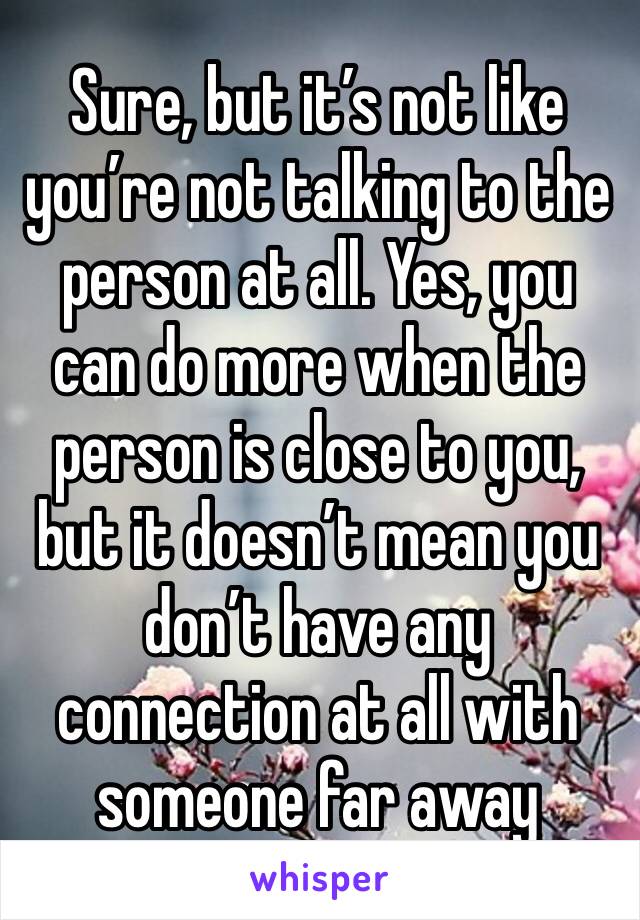 Sure, but it’s not like you’re not talking to the person at all. Yes, you can do more when the person is close to you, but it doesn’t mean you don’t have any connection at all with someone far away